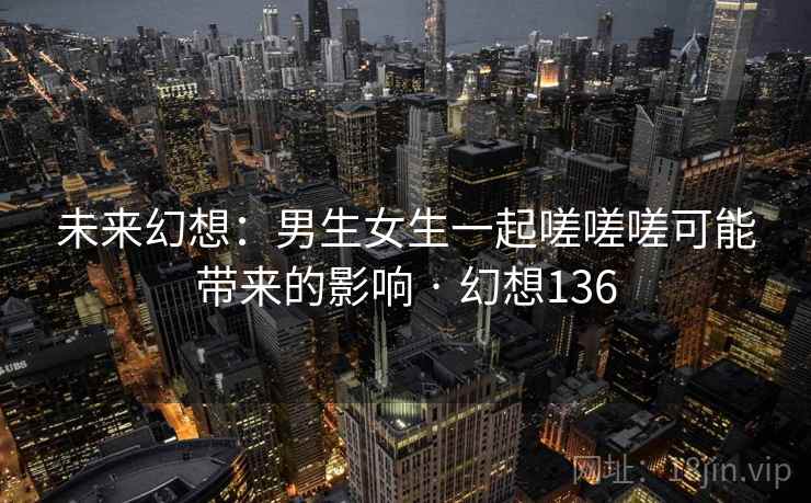 未来幻想：男生女生一起嗟嗟嗟可能带来的影响 · 幻想136