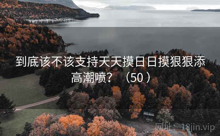 到底该不该支持天天摸日日摸狠狠添高潮喷？（50 ）  第1张