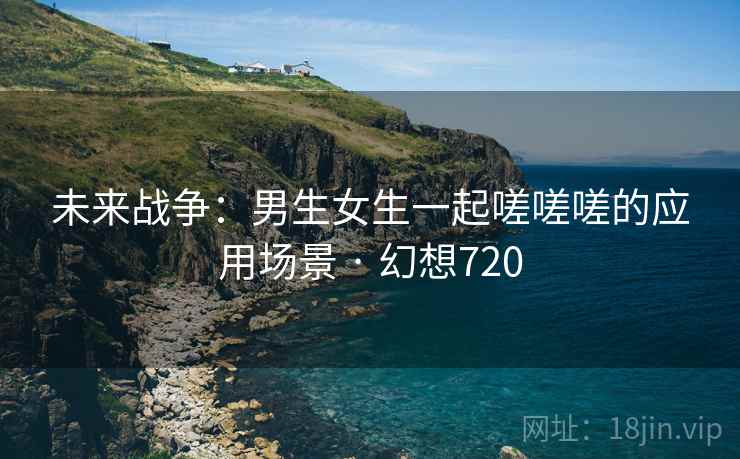 未来战争：男生女生一起嗟嗟嗟的应用场景 · 幻想720