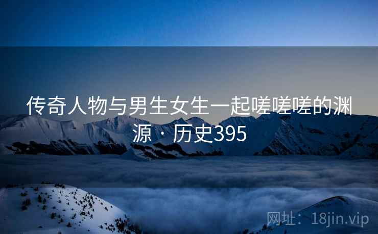 传奇人物与男生女生一起嗟嗟嗟的渊源 · 历史395