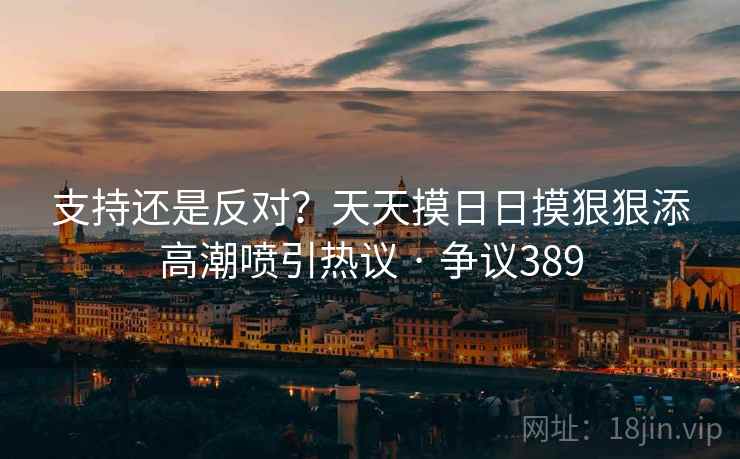 支持还是反对？天天摸日日摸狠狠添高潮喷引热议 · 争议389